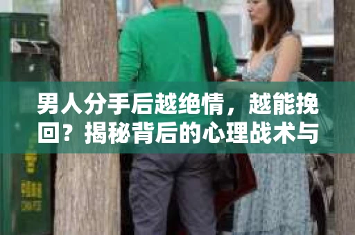男人分手后越绝情，越能挽回？揭秘背后的心理战术与实际操作
