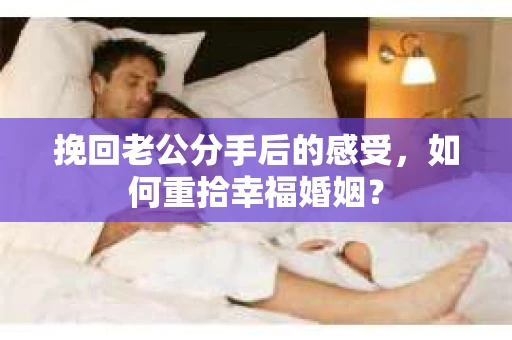挽回老公分手后的感受，如何重拾幸福婚姻？