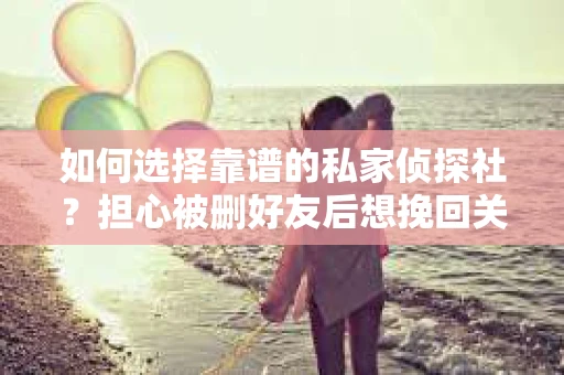 如何选择靠谱的私家侦探社？担心被删好友后想挽回关系怎么办？