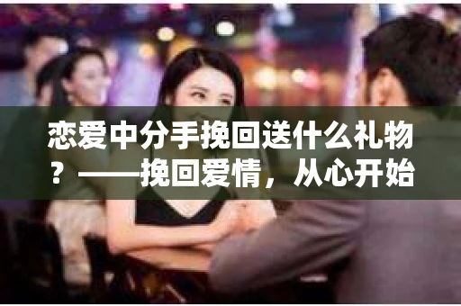 恋爱中分手挽回送什么礼物?——挽回爱情,从心开始 恋爱中分手挽回送什么礼物?——挽回爱情,从心开始