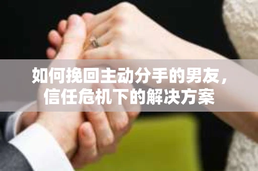 如何挽回主动分手的男友，信任危机下的解决方案