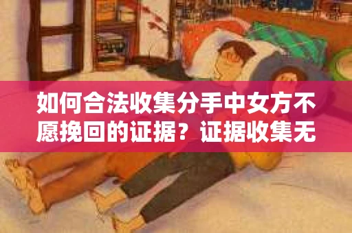 如何合法收集分手中女方不愿挽回的证据？证据收集无效怎么办？