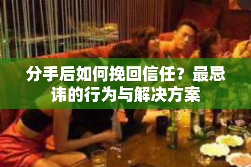 分手后如何挽回信任？最忌讳的行为与解决方案