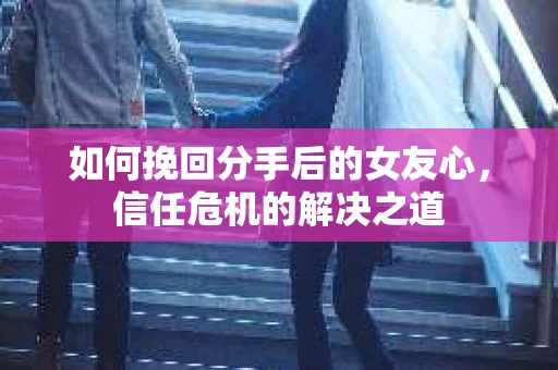 如何挽回分手后的女友心,信任危机的解决之道 如何挽回分手后的女友心,信任危机的解决之道