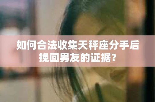 如何合法收集天秤座分手后挽回男友的证据？