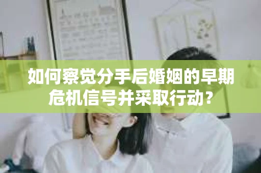 如何察觉分手后婚姻的早期危机信号并采取行动？