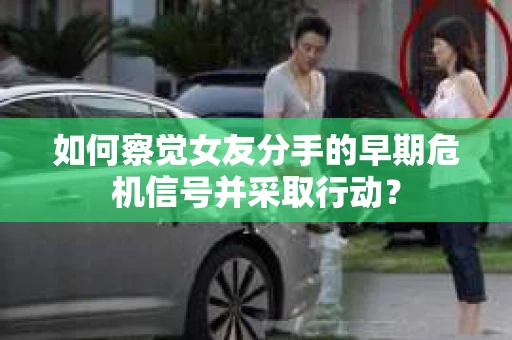 如何察觉女友分手的早期危机信号并采取行动？