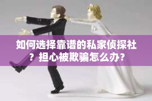 如何选择靠谱的私家侦探社？担心被欺骗怎么办？