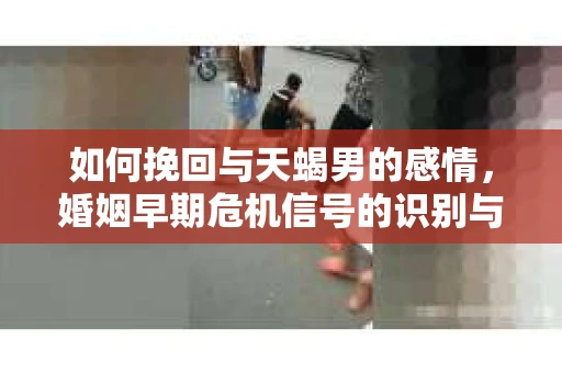 如何挽回与天蝎男的感情，婚姻早期危机信号的识别与应对