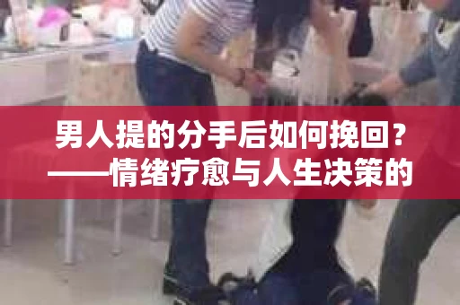 男人提的分手后如何挽回？——情绪疗愈与人生决策的干货指南