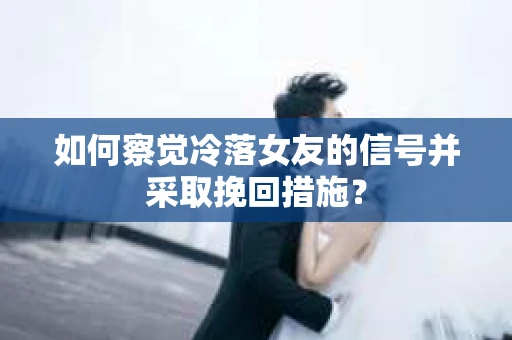 如何察觉冷落女友的信号并采取挽回措施？