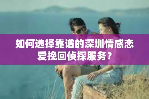 如何选择靠谱的深圳情感恋爱挽回侦探服务？