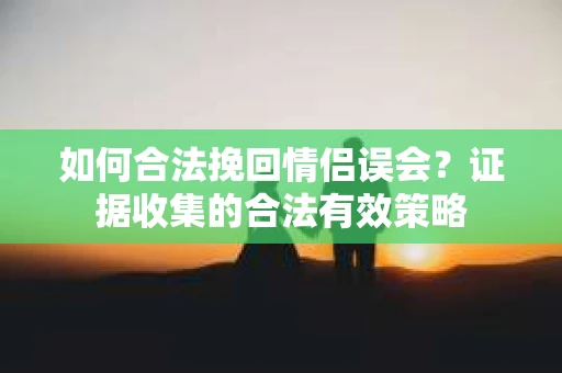 如何合法挽回情侣误会？证据收集的合法有效策略