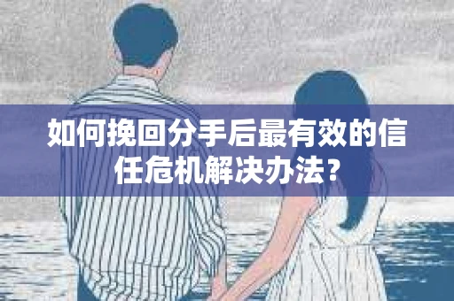 如何挽回分手后最有效的信任危机解决办法？