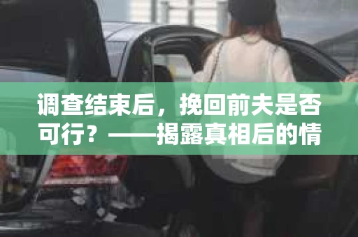 调查结束后，挽回前夫是否可行？——揭露真相后的情感疗愈与人生决策