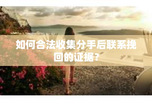 如何合法收集分手后联系挽回的证据? 如何合法收集分手后联系挽回的证据?