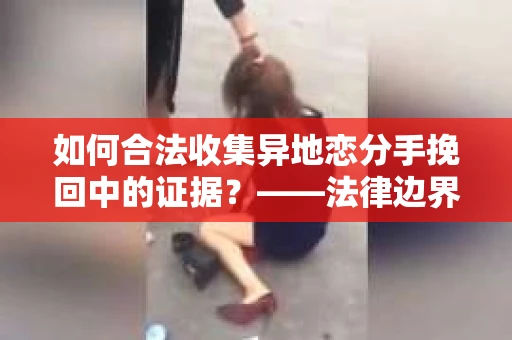 如何合法收集异地恋分手挽回中的证据？——法律边界内的取证策略
