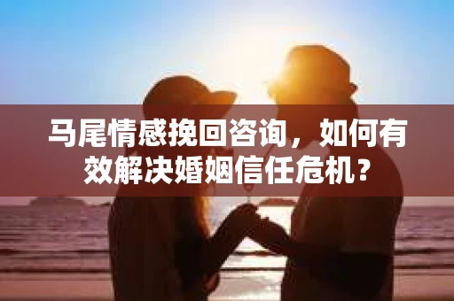 马尾情感挽回咨询，如何有效解决婚姻信任危机？
