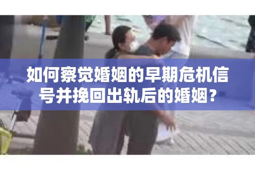 如何察觉婚姻的早期危机信号并挽回出轨后的婚姻？
