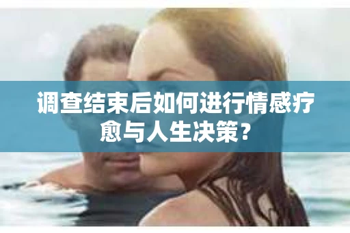 调查结束后如何进行情感疗愈与人生决策？