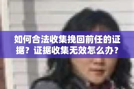 如何合法收集挽回前任的证据？证据收集无效怎么办？